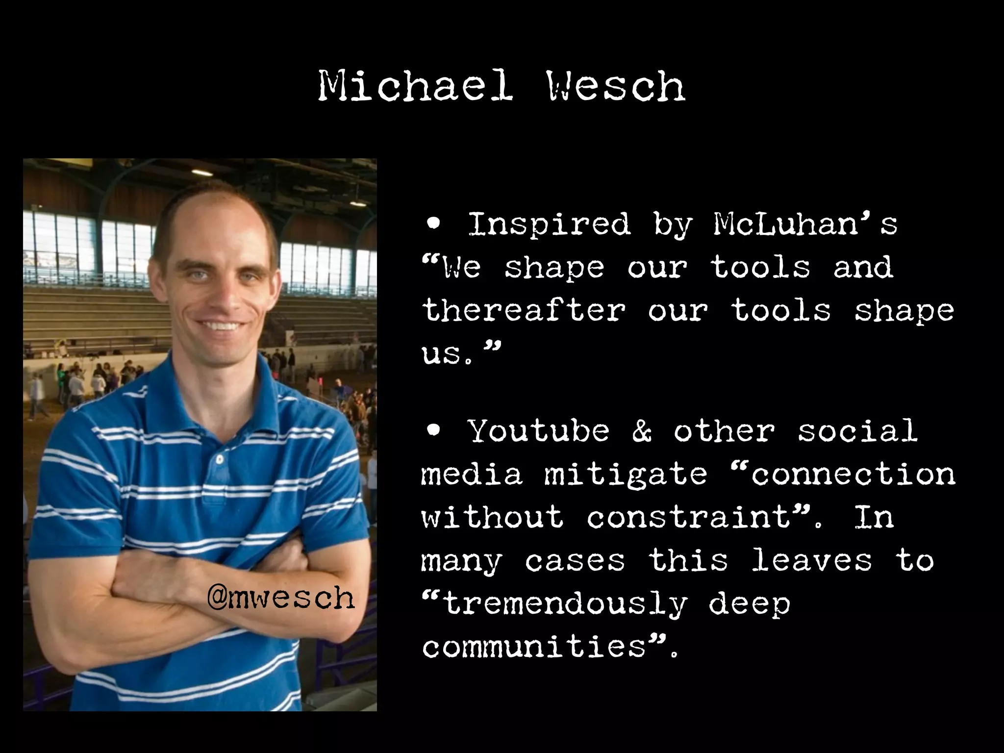 Michael Wesch

          • Inspired by McLuhan’s
          “We shape our tools and
          thereafter our tools shape
          us.”

          • Youtube & other social
          media mitigate “connection
          without constraint”. In
          many cases this leaves to
@mwesch   “tremendously deep
          communities”.
 