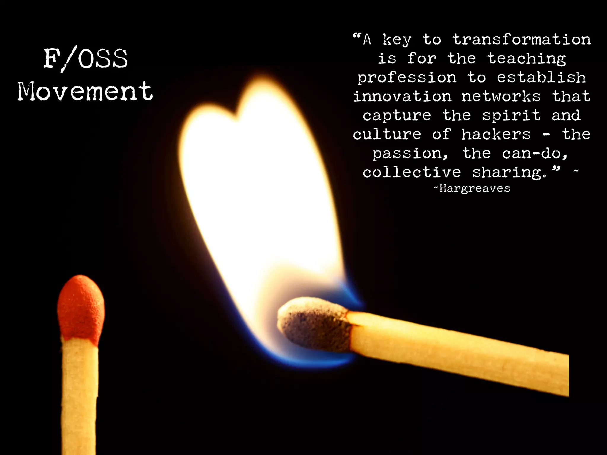“A key to transformation
  F/OSS       is for the teaching
           profession to establish
Movement   innovation networks that
            capture the spirit and
           culture of hackers - the
             passion, the can-do,
            collective sharing.” ~
                   ~Hargreaves
 