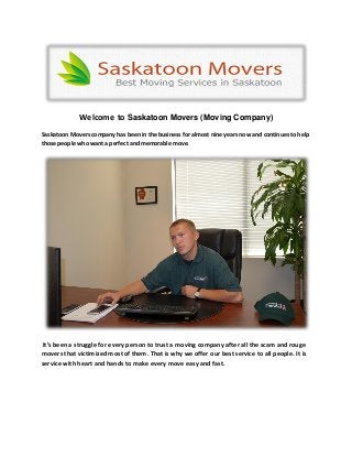 Welcome to Saskatoon Movers (Moving Company)
Saskatoon Movers company has been in the business for almost nine years now and continues to help
those people who want a perfect and memorable move.
It’s been a struggle for every person to trust a moving company after all the scam and rouge
movers that victimized most of them. That is why we offer our best service to all people. It is
service with heart and hands to make every move easy and fast.
 