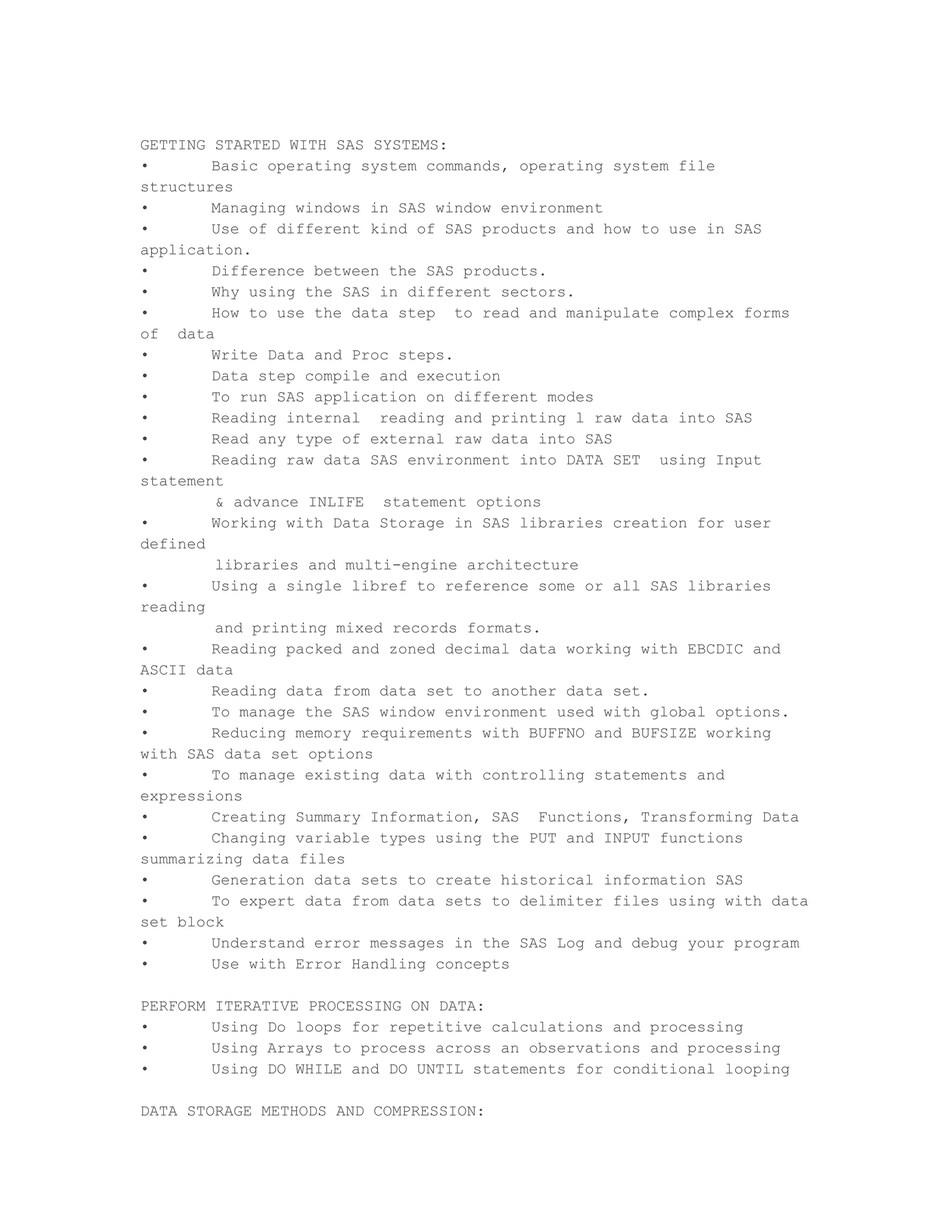 GETTING STARTED WITH SAS SYSTEMS:
•       Basic operating system commands, operating system file
structures
•       Managing windows in SAS window environment
•       Use of different kind of SAS products and how to use in SAS
application.
•       Difference between the SAS products.
•       Why using the SAS in different sectors.
•       How to use the data step to read and manipulate complex forms
of data
•       Write Data and Proc steps.
•       Data step compile and execution
•       To run SAS application on different modes
•       Reading internal reading and printing l raw data into SAS
•       Read any type of external raw data into SAS
•       Reading raw data SAS environment into DATA SET using Input
statement
        & advance INLIFE statement options
•       Working with Data Storage in SAS libraries creation for user
defined
        libraries and multi-engine architecture
•       Using a single libref to reference some or all SAS libraries
reading
        and printing mixed records formats.
•       Reading packed and zoned decimal data working with EBCDIC and
ASCII data
•       Reading data from data set to another data set.
•       To manage the SAS window environment used with global options.
•       Reducing memory requirements with BUFFNO and BUFSIZE working
with SAS data set options
•       To manage existing data with controlling statements and
expressions
•       Creating Summary Information, SAS Functions, Transforming Data
•       Changing variable types using the PUT and INPUT functions
summarizing data files
•       Generation data sets to create historical information SAS
•       To expert data from data sets to delimiter files using with data
set block
•       Understand error messages in the SAS Log and debug your program
•       Use with Error Handling concepts

PERFORM   ITERATIVE PROCESSING ON DATA:
•         Using Do loops for repetitive calculations and processing
•         Using Arrays to process across an observations and processing
•         Using DO WHILE and DO UNTIL statements for conditional looping

DATA STORAGE METHODS AND COMPRESSION:
 