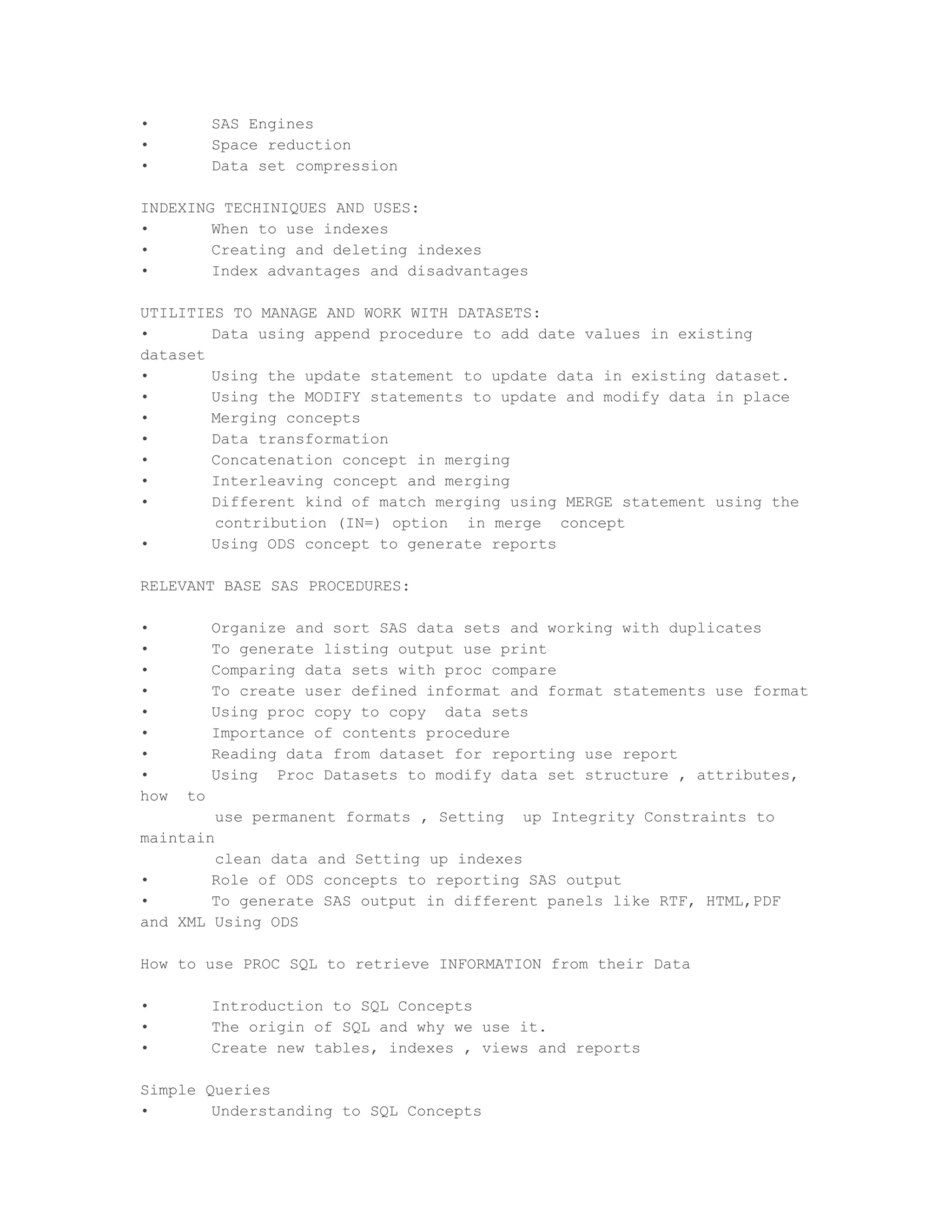 •          SAS Engines
•          Space reduction
•          Data set compression

INDEXING TECHINIQUES AND USES:
•       When to use indexes
•       Creating and deleting indexes
•       Index advantages and disadvantages

UTILITIES TO MANAGE AND WORK WITH DATASETS:
•       Data using append procedure to add date values in existing
dataset
•       Using the update statement to update data in existing dataset.
•       Using the MODIFY statements to update and modify data in place
•       Merging concepts
•       Data transformation
•       Concatenation concept in merging
•       Interleaving concept and merging
•       Different kind of match merging using MERGE statement using the
        contribution (IN=) option in merge concept
•       Using ODS concept to generate reports

RELEVANT BASE SAS PROCEDURES:

•          Organize and sort SAS data sets and working with duplicates
•          To generate listing output use print
•          Comparing data sets with proc compare
•          To create user defined informat and format statements use format
•          Using proc copy to copy data sets
•          Importance of contents procedure
•          Reading data from dataset for reporting use report
•          Using Proc Datasets to modify data set structure , attributes,
how   to
           use permanent formats , Setting   up Integrity Constraints to
maintain
        clean data and Setting up indexes
•       Role of ODS concepts to reporting SAS output
•       To generate SAS output in different panels like RTF, HTML,PDF
and XML Using ODS

How to use PROC SQL to retrieve INFORMATION from their Data

•          Introduction to SQL Concepts
•          The origin of SQL and why we use it.
•          Create new tables, indexes , views and reports

Simple Queries
•       Understanding to SQL Concepts
 