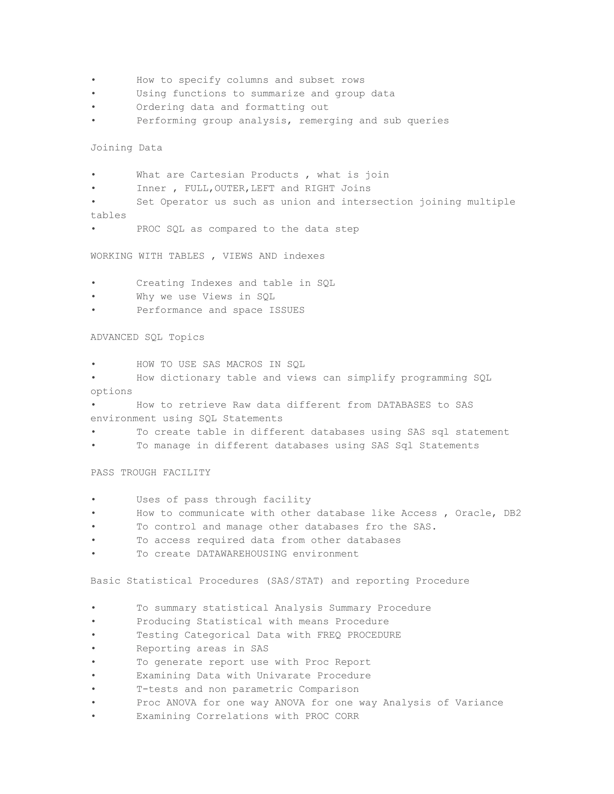 •        How to specify columns and subset rows
•        Using functions to summarize and group data
•        Ordering data and formatting out
•        Performing group analysis, remerging and sub queries

Joining Data

•        What are Cartesian Products , what is join
•        Inner , FULL,OUTER,LEFT and RIGHT Joins
•        Set Operator us such as union and intersection joining multiple
tables
•        PROC SQL as compared to the data step

WORKING WITH TABLES , VIEWS AND indexes

•        Creating Indexes and table in SQL
•        Why we use Views in SQL
•        Performance and space ISSUES

ADVANCED SQL Topics

•       HOW TO USE SAS MACROS IN SQL
•       How dictionary table and views can simplify programming SQL
options
•       How to retrieve Raw data different from DATABASES to SAS
environment using SQL Statements
•       To create table in different databases using SAS sql statement
•       To manage in different databases using SAS Sql Statements

PASS TROUGH FACILITY

•        Uses of pass through facility
•        How to communicate with other database like Access , Oracle, DB2
•        To control and manage other databases fro the SAS.
•        To access required data from other databases
•        To create DATAWAREHOUSING environment

Basic Statistical Procedures (SAS/STAT) and reporting Procedure

•        To summary statistical Analysis Summary Procedure
•        Producing Statistical with means Procedure
•        Testing Categorical Data with FREQ PROCEDURE
•        Reporting areas in SAS
•        To generate report use with Proc Report
•        Examining Data with Univarate Procedure
•        T-tests and non parametric Comparison
•        Proc ANOVA for one way ANOVA for one way Analysis of Variance
•        Examining Correlations with PROC CORR
 