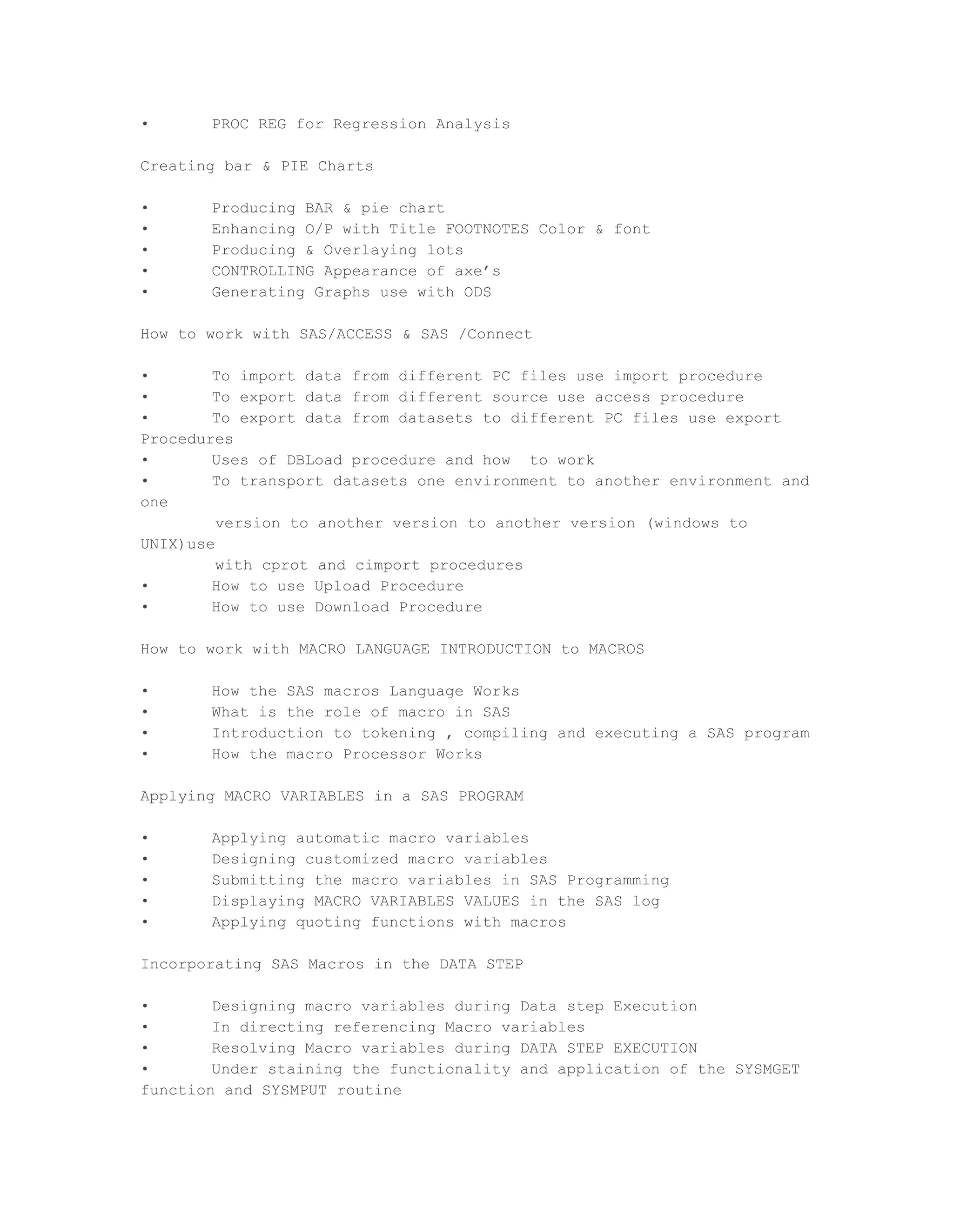 •      PROC REG for Regression Analysis

Creating bar & PIE Charts

•      Producing BAR & pie chart
•      Enhancing O/P with Title FOOTNOTES Color & font
•      Producing & Overlaying lots
•      CONTROLLING Appearance of axe’s
•      Generating Graphs use with ODS

How to work with SAS/ACCESS & SAS /Connect

•       To import data from different PC files use import procedure
•       To export data from different source use access procedure
•       To export data from datasets to different PC files use export
Procedures
•       Uses of DBLoad procedure and how to work
•       To transport datasets one environment to another environment and
one
         version to another version to another version (windows to
UNIX)use
         with cprot and cimport procedures
•       How to use Upload Procedure
•       How to use Download Procedure

How to work with MACRO LANGUAGE INTRODUCTION to MACROS

•      How the SAS macros Language Works
•      What is the role of macro in SAS
•      Introduction to tokening , compiling and executing a SAS program
•      How the macro Processor Works

Applying MACRO VARIABLES in a SAS PROGRAM

•      Applying automatic macro variables
•      Designing customized macro variables
•      Submitting the macro variables in SAS Programming
•      Displaying MACRO VARIABLES VALUES in the SAS log
•      Applying quoting functions with macros

Incorporating SAS Macros in the DATA STEP

•       Designing macro variables during Data step Execution
•       In directing referencing Macro variables
•       Resolving Macro variables during DATA STEP EXECUTION
•       Under staining the functionality and application of the SYSMGET
function and SYSMPUT routine
 