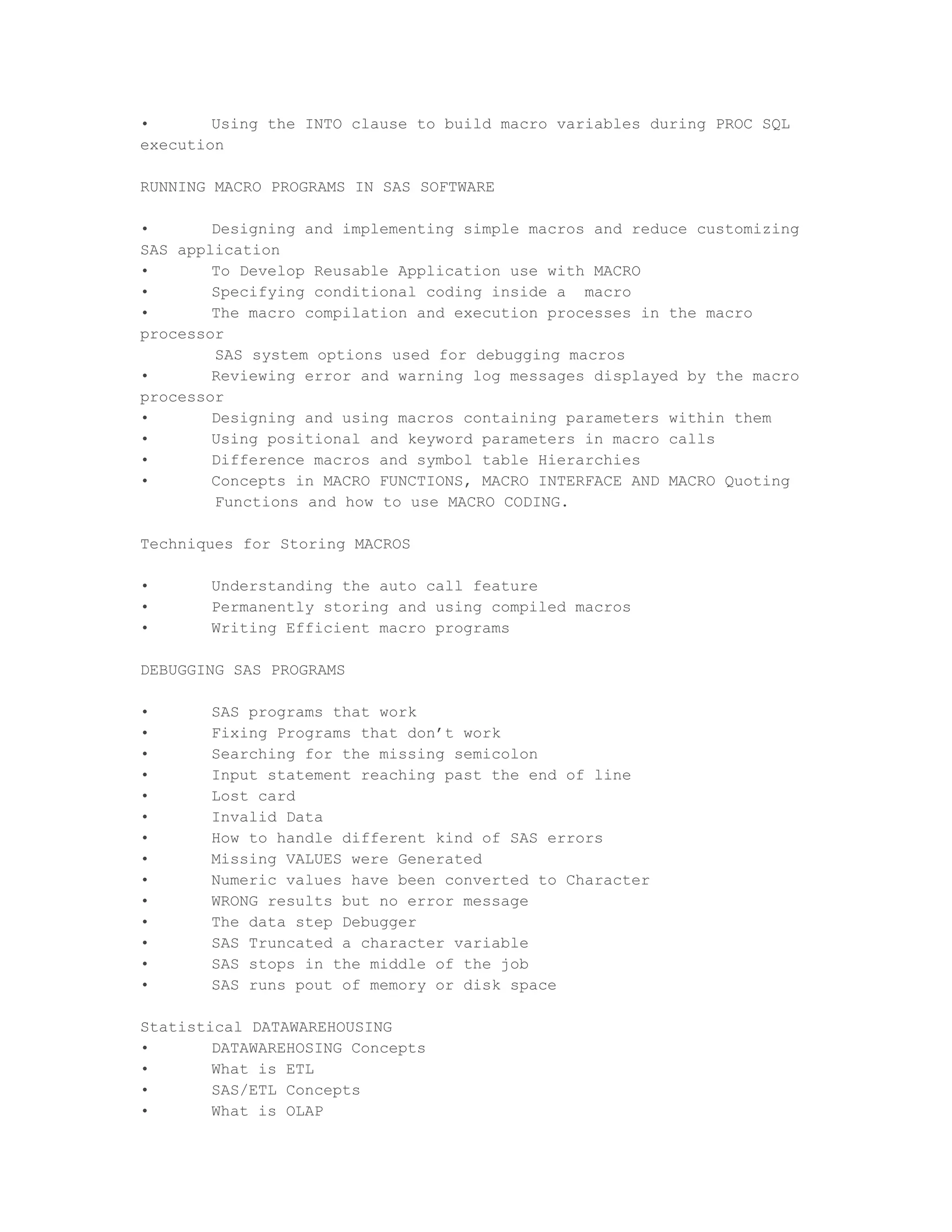 •       Using the INTO clause to build macro variables during PROC SQL
execution

RUNNING MACRO PROGRAMS IN SAS SOFTWARE

•       Designing and implementing simple macros and reduce customizing
SAS application
•       To Develop Reusable Application use with MACRO
•       Specifying conditional coding inside a macro
•       The macro compilation and execution processes in the macro
processor
        SAS system options used for debugging macros
•       Reviewing error and warning log messages displayed by the macro
processor
•       Designing and using macros containing parameters within them
•       Using positional and keyword parameters in macro calls
•       Difference macros and symbol table Hierarchies
•       Concepts in MACRO FUNCTIONS, MACRO INTERFACE AND MACRO Quoting
        Functions and how to use MACRO CODING.

Techniques for Storing MACROS

•      Understanding the auto call feature
•      Permanently storing and using compiled macros
•      Writing Efficient macro programs

DEBUGGING SAS PROGRAMS

•      SAS programs that work
•      Fixing Programs that don’t work
•      Searching for the missing semicolon
•      Input statement reaching past the end of line
•      Lost card
•      Invalid Data
•      How to handle different kind of SAS errors
•      Missing VALUES were Generated
•      Numeric values have been converted to Character
•      WRONG results but no error message
•      The data step Debugger
•      SAS Truncated a character variable
•      SAS stops in the middle of the job
•      SAS runs pout of memory or disk space

Statistical DATAWAREHOUSING
•       DATAWAREHOSING Concepts
•       What is ETL
•       SAS/ETL Concepts
•       What is OLAP
 
