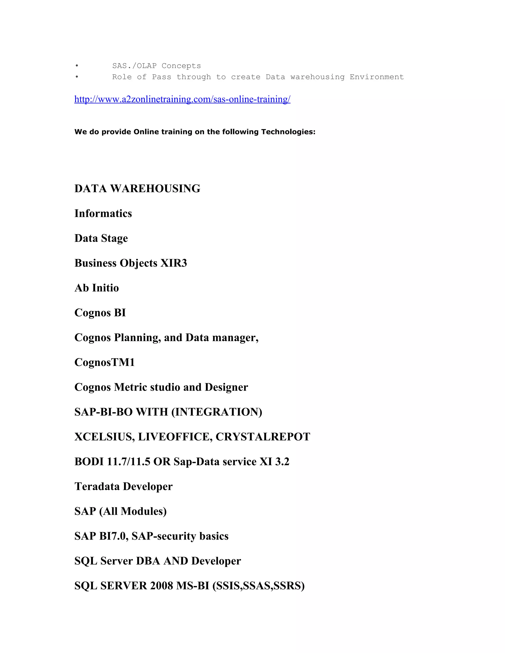 •        SAS./OLAP Concepts
•        Role of Pass through to create Data warehousing Environment

http://www.a2zonlinetraining.com/sas-online-training/


We do provide Online training on the following Technologies:




DATA WAREHOUSING

Informatics

Data Stage

Business Objects XIR3

Ab Initio

Cognos BI

Cognos Planning, and Data manager,

CognosTM1

Cognos Metric studio and Designer

SAP-BI-BO WITH (INTEGRATION)

XCELSIUS, LIVEOFFICE, CRYSTALREPOT

BODI 11.7/11.5 OR Sap-Data service XI 3.2

Teradata Developer

SAP (All Modules)

SAP BI7.0, SAP-security basics

SQL Server DBA AND Developer

SQL SERVER 2008 MS-BI (SSIS,SSAS,SSRS)
 