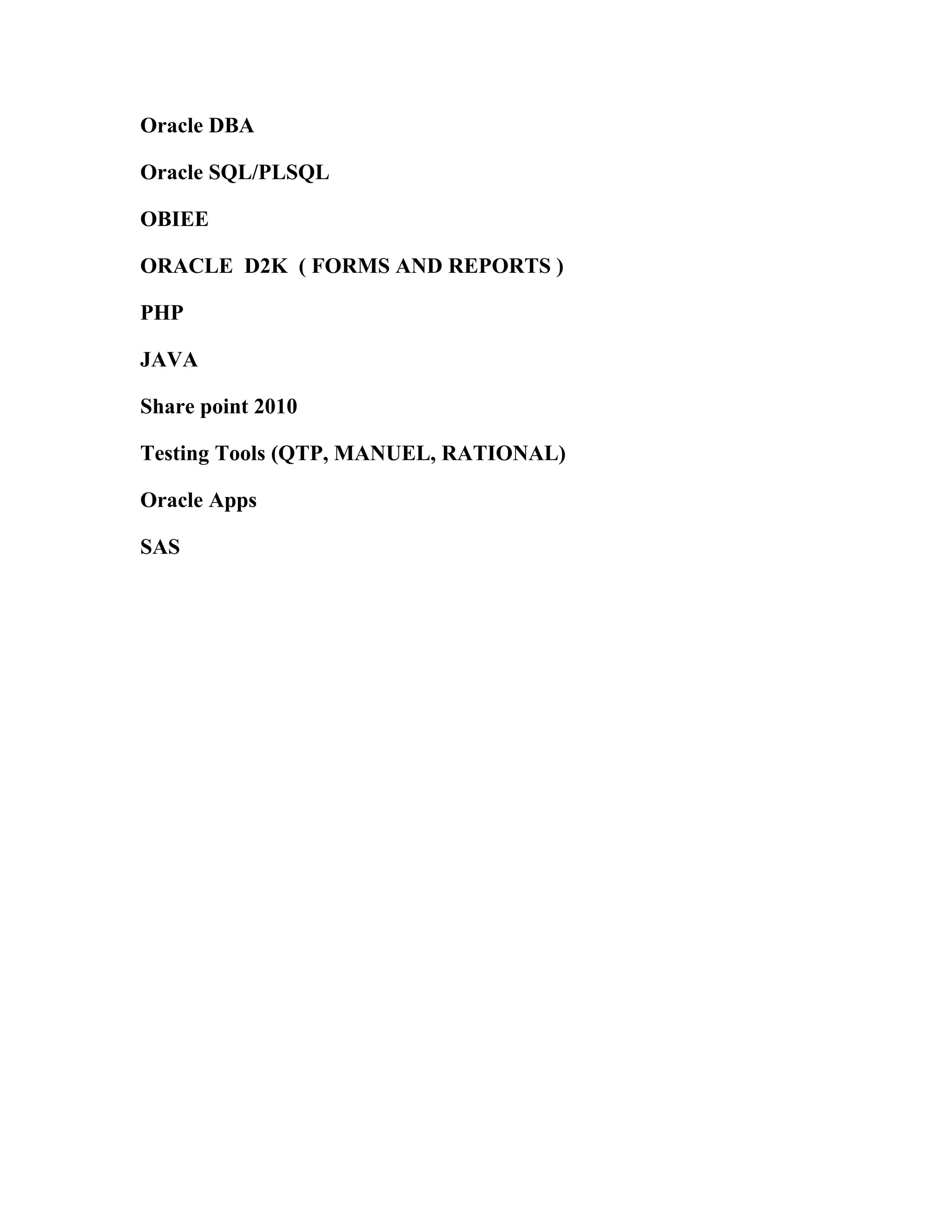Oracle DBA

Oracle SQL/PLSQL

OBIEE

ORACLE D2K ( FORMS AND REPORTS )

PHP

JAVA

Share point 2010

Testing Tools (QTP, MANUEL, RATIONAL)

Oracle Apps

SAS
 
