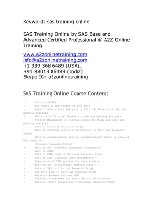 Keyword: sas training online

SAS Training Online by SAS Base and
Advanced Certified Professional @ A2Z Online
Training.
www.a2zonlinetraining.com
info@a2zonlinetraining.com
+1 339 368 6489 (USA),
+91 88013 86489 (India)
Skype ID: a2zonlinetraining


SAS Training Online Course Content:
•       History of SAS
•       SAS comes in ERP sector or not? Why?
•       Role of Statistical Analysis in Clinical Research Study and
Banking analysis
•       SAS role in Clinical Research Study and Banking analysis
•       Project Management in Clinical Research Study analysis and
Banking analysis
•       What is Clinical Research Study?
•       What is Protocol and role of Protocol in Clinical Research
Study?
•       What is randomization and non randomization? Which is playing
main role in
        Clinical Research Study?
•       What is SOP (Standard Operating Procedure)?
•       What is DBMS?
•       Role of DBMS team in Clinical Research Study
•       What is CDM (Clinical Data Management)?
•       Importance of CDM systems for data loading
•       What is SAP (Statistical Analysis Plan)?
•       Role of SAP in Clinical Research Study
•       SAS Work Flow in Clinical Research Study
•       Relation between SAS and DBMS
•       Interaction between SAS with CDMs for data access
•       Various report generation in Clinical Research Study
 