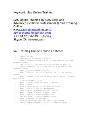 Keyword: Sas Online Training

SAS Online Training by SAS Base and
Advanced Certified Professional @ Sas Training
Online
www.sastrainingonline.com/
info@ sastrainingonline.com
+91 91778 56619 (India)
Skype ID: naveen_sas



SAS Training Online Course Content:
•       History of SAS
•       SAS comes in ERP sector or not? Why?
•       Role of Statistical Analysis in Clinical Research Study and
Banking analysis
•       SAS role in Clinical Research Study and Banking analysis
•       Project Management in Clinical Research Study analysis and
Banking analysis
•       What is Clinical Research Study?
•       What is Protocol and role of Protocol in Clinical Research
Study?
•       What is randomization and non randomization? Which is playing
main role in
        Clinical Research Study?
•       What is SOP (Standard Operating Procedure)?
•       What is DBMS?
•       Role of DBMS team in Clinical Research Study
•       What is CDM (Clinical Data Management)?
•       Importance of CDM systems for data loading
•       What is SAP (Statistical Analysis Plan)?
•       Role of SAP in Clinical Research Study
•       SAS Work Flow in Clinical Research Study
•       Relation between SAS and DBMS
•       Interaction between SAS with CDMs for data access
•       Various report generation in Clinical Research Study
 