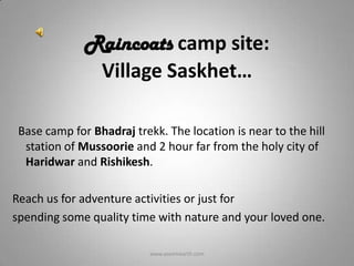 Raincoats camp site:
               Village Saskhet…

 Base camp for Bhadraj trekk. The location is near to the hill
  station of Mussoorie and 2 hour far from the holy city of
  Haridwar and Rishikesh.

Reach us for adventure activities or just for
spending some quality time with nature and your loved one.

                           www.aseemearth.com
 