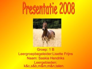 Groep: 1 B Leergroepbegeleider:Lisette Frijns Naam: Saskia Hendriks Leergebieden: k&c,s&b,m&m,m&n,talen.   Presentatie 2008 