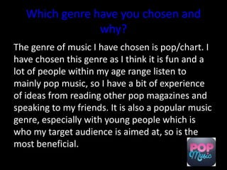 Which genre have you chosen and
why?
The genre of music I have chosen is pop/chart. I
have chosen this genre as I think it is fun and a
lot of people within my age range listen to
mainly pop music, so I have a bit of experience
of ideas from reading other pop magazines and
speaking to my friends. It is also a popular music
genre, especially with young people which is
who my target audience is aimed at, so is the
most beneficial.
 