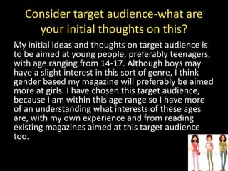 Consider target audience-what are
your initial thoughts on this?
My initial ideas and thoughts on target audience is
to be aimed at young people, preferably teenagers,
with age ranging from 14-17. Although boys may
have a slight interest in this sort of genre, I think
gender based my magazine will preferably be aimed
more at girls. I have chosen this target audience,
because I am within this age range so I have more
of an understanding what interests of these ages
are, with my own experience and from reading
existing magazines aimed at this target audience
too.
 