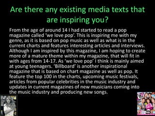 Are there any existing media texts that
are inspiring you?
From the age of around 14 I had started to read a pop
magazine called ‘we love pop’. This is inspiring me with my
genre, as it is based on pop music as well as what is in the
current charts and features interesting articles and interviews.
Although I am inspired by this magazine, I am hoping to create
more of a mature theme within my magazine, that will fit in
with ages from 14-17. As ‘we love pop’ I think is mainly aimed
at young teenagers. ‘Billboard’ is another inspirational
magazine that is based on chart magazine as well as pop. It
feature the top 100 in the charts, upcoming music festivals,
articles from popular celebrities in the music industry and
updates in current magazines of new musicians coming into
the music industry and producing new songs.
 