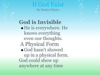If God Exist
        By Saskia Hilaire



God is Invisible
  He is everywhere. He
  knows everything
  even our thoughts.
A Physical Form
  God hasn't showed
  up in a physical form.
God could show up
anywhere at any time
 