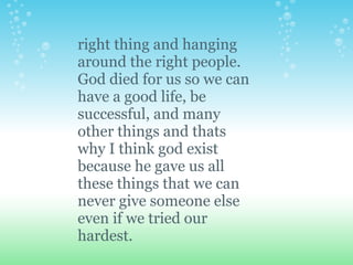 right thing and hanging
around the right people.
God died for us so we can
have a good life, be
successful, and many
other things and thats
why I think god exist
because he gave us all
these things that we can
never give someone else
even if we tried our
hardest.
 
