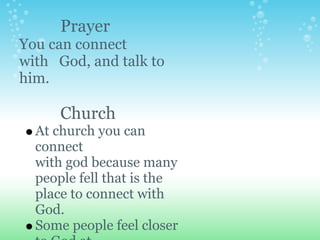 Prayer
You can connect
with God, and talk to
him.

      Church
  At church you can
  connect
  with god because many
  people fell that is the
  place to connect with
  God.
  Some people feel closer
 