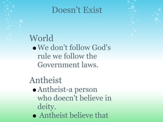 Doesn't Exist


World
  We don't follow God's
  rule we follow the
  Government laws.

Antheist
  Antheist-a person
  who doecn't believe in
  deity.
  Antheist believe that
 