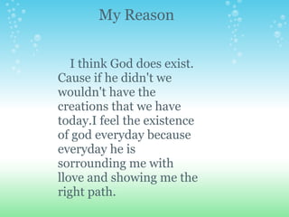 My Reason


   I think God does exist.
Cause if he didn't we
wouldn't have the
creations that we have
today.I feel the existence
of god everyday because
everyday he is
sorrounding me with
llove and showing me the
right path.
 