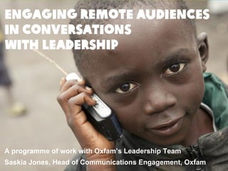 ENGAGING REMOTE AUDIENCES
IN CONVERSATIONS
WITH LEADERSHIP
A programme of work with Oxfam’s Leadership Team
Saskia Jones, Head of Communications Engagement, Oxfam
 