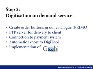 Discover the world at Leiden University
Step 2:
Digitisation on demand service
• Create order buttons in our catalogue (PRIMO)
• FTP server for delivery to client
• Connection to payment system
• Automatic export to DigiTool
• Implementation of
 