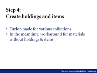 Discover the world at Leiden University
Step 4:
Create holdings and items
• Taylor-made for various collections
• In the meantime: workaround for materials
without holdings & items
 