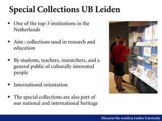 Discover the world at Leiden University
 One of the top-3 institutions in the
Netherlands
 Aim : collections used in research and
education
 By students, teachers, researchers, and a
general public of culturally interested
people
 International orientation
 The special collections are also part of
our national and international heritage
Special Collections UB Leiden
 