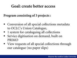 Discover the world at Leiden University
Goal: create better access
Program consisting of 3 projects :
 Conversion of all special collections metadata
to OCLC’s Union Catalogue,
 1 system for cataloguing all collections
 Service digitisation on demand, built on
PRIMO
 View requests of all special collections through
our catalogue (no paper slips)
 