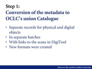 Discover the world at Leiden University
Step 1:
Conversion of the metadata to
OCLC’s union Catalogue
• Separate records for physical and digital
objects
• In separate batches
• With links to the scans in DigiTool
• New formats were created
 