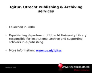 Igitur, Utrecht Publishing & Archiving
                      services



• Launched in 2004

• E-publishing department of Utrecht University Library
  responsible for institutional archive and supporting
  scholars in e-publishing

• More information: www.uu.nl/igitur




October 20, 2009
 