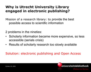 Why is Utrecht University Library
engaged in electronic publishing?

Mission of a research library: to provide the best
     possible access to scientific information

2 problems in the nineties:
• Scholarly information became more expensive, so less
   accessible (serials crisis)
• Results of scholarly research too slowly available

Solution: electronic publishing and Open Access


October 20, 2009
 