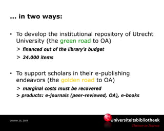 ... in two ways:

• To develop the institutional repository of Utrecht
  University (the green road to OA)
  > financed out of the library’s budget
  > 24.000 items

• To support scholars in their e-publishing
  endeavors (the golden road to OA)
  > marginal costs must be recovered
     > products: e-journals (peer-reviewed, OA), e-books




October 20, 2009
 