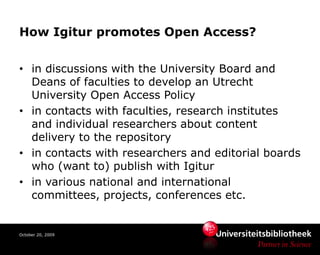 How Igitur promotes Open Access?


• in discussions with the University Board and
  Deans of faculties to develop an Utrecht
  University Open Access Policy
• in contacts with faculties, research institutes
  and individual researchers about content
  delivery to the repository
• in contacts with researchers and editorial boards
  who (want to) publish with Igitur
• in various national and international
  committees, projects, conferences etc.


October 20, 2009
 
