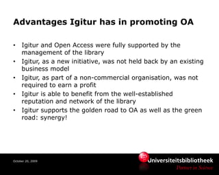 Advantages Igitur has in promoting OA

•    Igitur and Open Access were fully supported by the
     management of the library
•    Igitur, as a new initiative, was not held back by an existing
     business model
•    Igitur, as part of a non-commercial organisation, was not
     required to earn a profit
•    Igitur is able to benefit from the well-established
     reputation and network of the library
•    Igitur supports the golden road to OA as well as the green
     road: synergy!




October 20, 2009
 