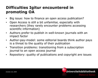 Difficulties Igitur encountered in
promoting OA
•    Big issue: how to finance an open access publication?
•    Open Access is still a bit unfamiliar, especially with
     researchers (they rarely encounter problems accessing
     scientific information)
•    Authors prefer to publish in well-known journals with an
     impact factor
•    Author-pay-model: some editorial boards think author pays
     is a threat to the quality of their publication
•    Transition problems: transitioning from a subscription
     journal to an open access journal
•    Repository: quality of publications and copyright are issues




October 20, 2009
 
