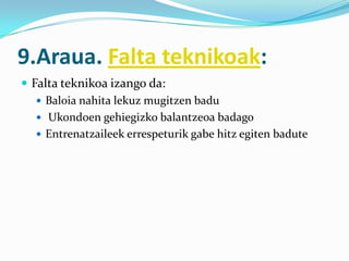 9.Araua. Falta teknikoak:
 Falta teknikoa izango da:
    Baloia nahita lekuz mugitzen badu
    Ukondoen gehiegizko balantzeoa badago
    Entrenatzaileek errespeturik gabe hitz egiten badute
 
