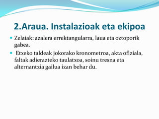 2.Araua. Instalazioak eta ekipoa
 Zelaiak: azalera errektangularra, laua eta oztoporik
  gabea.
 Etxeko taldeak jokorako kronometroa, akta ofiziala,
  faltak adierazteko taulatxoa, soinu tresna eta
  alternantzia gailua izan behar du.
 