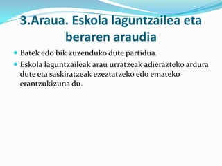 3.Araua. Eskola laguntzailea eta
        beraren araudia
 Batek edo bik zuzenduko dute partidua.
 Eskola laguntzaileak arau urratzeak adierazteko ardura
 dute eta saskiratzeak ezeztatzeko edo emateko
 erantzukizuna du.
 