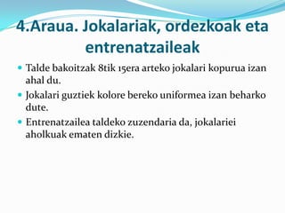 4.Araua. Jokalariak, ordezkoak eta
         entrenatzaileak
 Talde bakoitzak 8tik 15era arteko jokalari kopurua izan
  ahal du.
 Jokalari guztiek kolore bereko uniformea izan beharko
  dute.
 Entrenatzailea taldeko zuzendaria da, jokalariei
  aholkuak ematen dizkie.
 