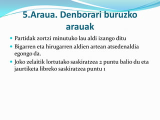 5.Araua. Denborari buruzko
               arauak
 Partidak zortzi minutuko lau aldi izango ditu
 Bigarren eta hirugarren aldien artean atsedenaldia
  egongo da.
 Joko zelaitik lortutako saskiratzea 2 puntu balio du eta
  jaurtiketa libreko saskiratzea puntu 1
 