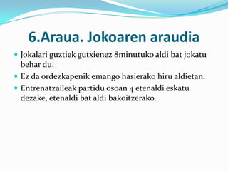 6.Araua. Jokoaren araudia
 Jokalari guztiek gutxienez 8minutuko aldi bat jokatu
  behar du.
 Ez da ordezkapenik emango hasierako hiru aldietan.
 Entrenatzaileak partidu osoan 4 etenaldi eskatu
  dezake, etenaldi bat aldi bakoitzerako.
 