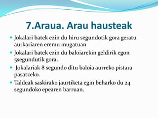 7.Araua. Arau hausteak
 Jokalari batek ezin du hiru segundotik gora geratu
  aurkariaren eremu mugatuan
 Jokalari batek ezin du baloiarekin geldirik egon
  5segundutik gora.
 Jokalariak 8 segundo ditu baloia aurreko pistara
  pasatzeko.
 Taldeak saskirako jaurtiketa egin beharko du 24
  segundoko epearen barruan.
 