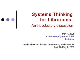 Systems Thinking  for Librarians:  An introductory discussion   May 1, 2009 Lorri Zipperer, Cybrarian, ZPM  Instructor Saskatchewan Libraries Conference, Saskatoon SK April 20-May 2, 2009 
