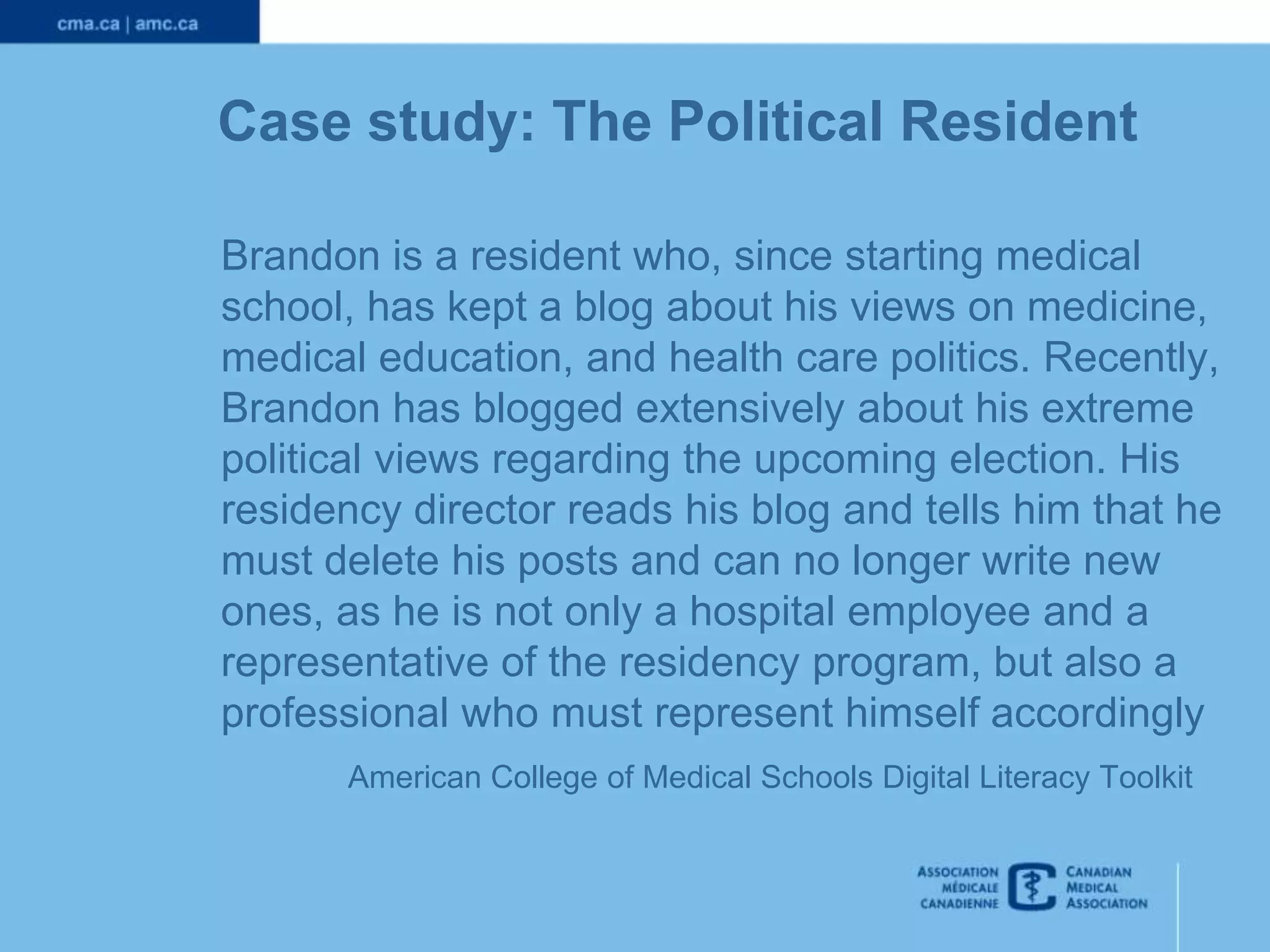 Case study: The Political Resident
Brandon is a resident who, since starting medical
school, has kept a blog about his views on medicine,
medical education, and health care politics. Recently,
Brandon has blogged extensively about his extreme
political views regarding the upcoming election. His
residency director reads his blog and tells him that he
must delete his posts and can no longer write new
ones, as he is not only a hospital employee and a
representative of the residency program, but also a
professional who must represent himself accordingly
American College of Medical Schools Digital Literacy Toolkit

 