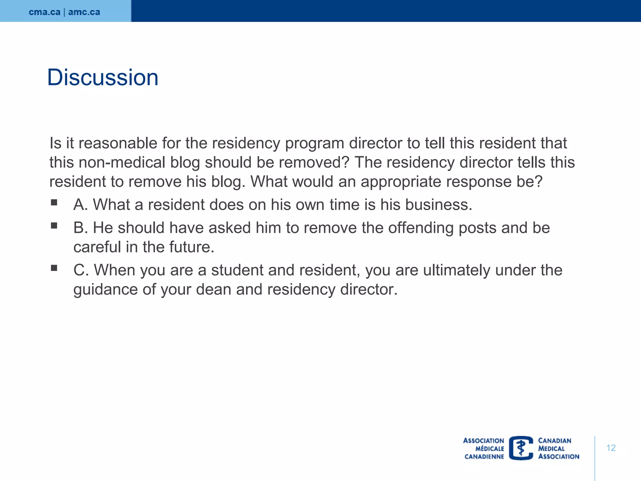 Discussion
Is it reasonable for the residency program director to tell this resident that
this non-medical blog should be removed? The residency director tells this
resident to remove his blog. What would an appropriate response be?
 A. What a resident does on his own time is his business.
 B. He should have asked him to remove the offending posts and be
careful in the future.
 C. When you are a student and resident, you are ultimately under the
guidance of your dean and residency director.

12

 