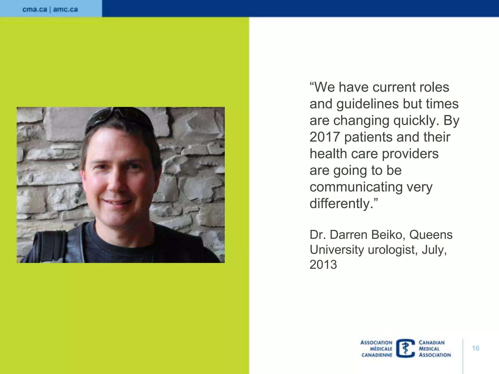 “We have current roles
and guidelines but times
are changing quickly. By
2017 patients and their
health care providers
are going to be
communicating very
differently.”
Dr. Darren Beiko, Queens
University urologist, July,
2013

16

 
