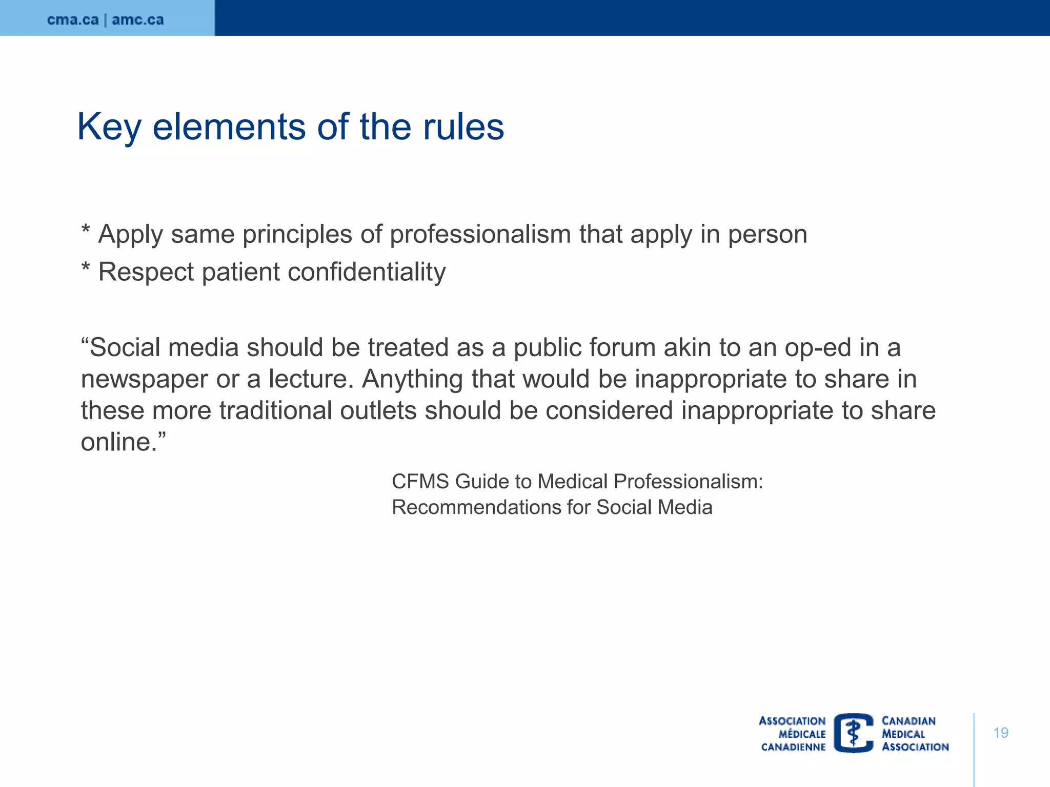 Key elements of the rules
* Apply same principles of professionalism that apply in person
* Respect patient confidentiality
“Social media should be treated as a public forum akin to an op-ed in a
newspaper or a lecture. Anything that would be inappropriate to share in
these more traditional outlets should be considered inappropriate to share
online.”
CFMS Guide to Medical Professionalism:
Recommendations for Social Media

19

 