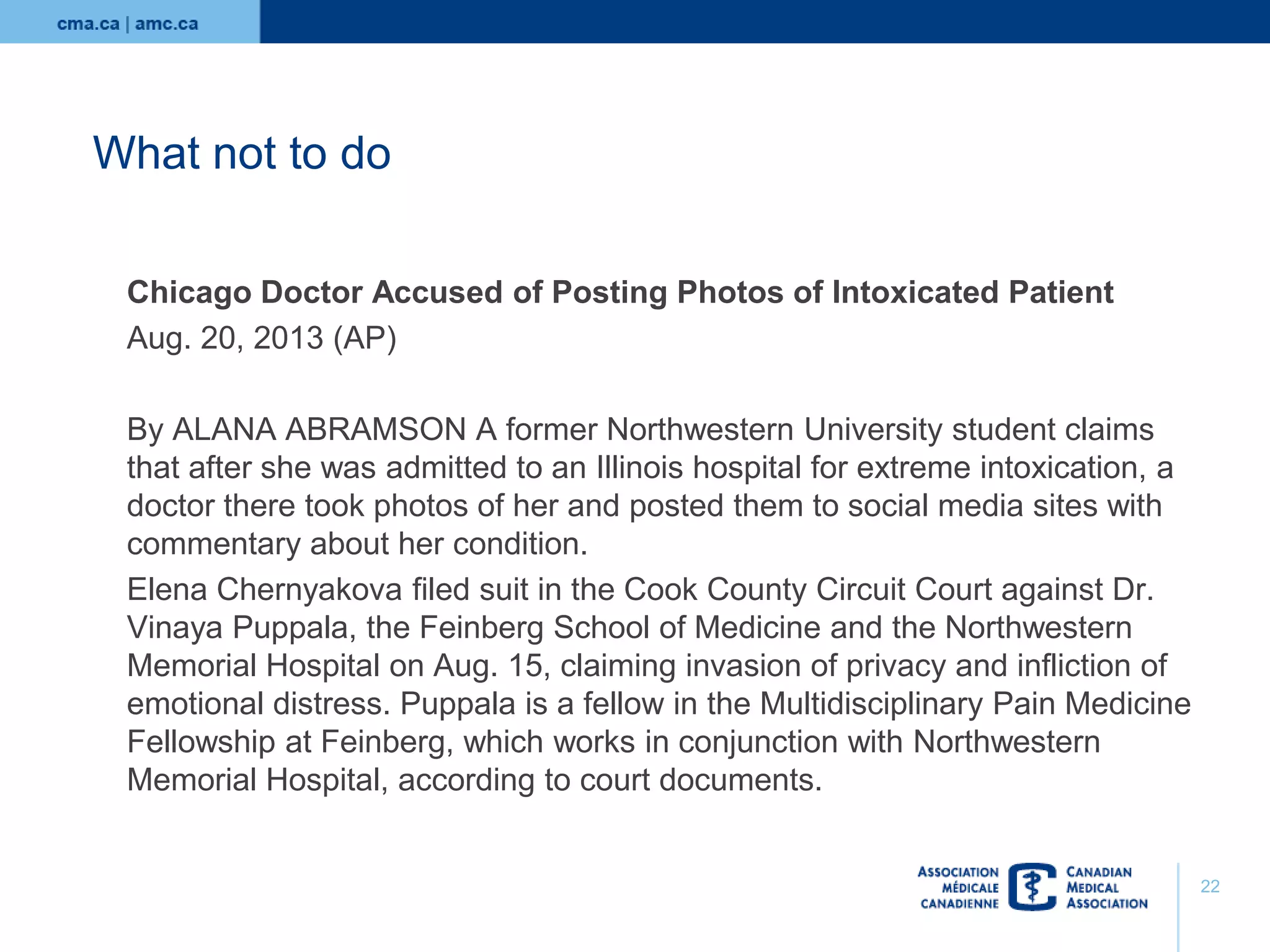 What not to do
Chicago Doctor Accused of Posting Photos of Intoxicated Patient
Aug. 20, 2013 (AP)
By ALANA ABRAMSON A former Northwestern University student claims
that after she was admitted to an Illinois hospital for extreme intoxication, a
doctor there took photos of her and posted them to social media sites with
commentary about her condition.
Elena Chernyakova filed suit in the Cook County Circuit Court against Dr.
Vinaya Puppala, the Feinberg School of Medicine and the Northwestern
Memorial Hospital on Aug. 15, claiming invasion of privacy and infliction of
emotional distress. Puppala is a fellow in the Multidisciplinary Pain Medicine
Fellowship at Feinberg, which works in conjunction with Northwestern
Memorial Hospital, according to court documents.

22

 