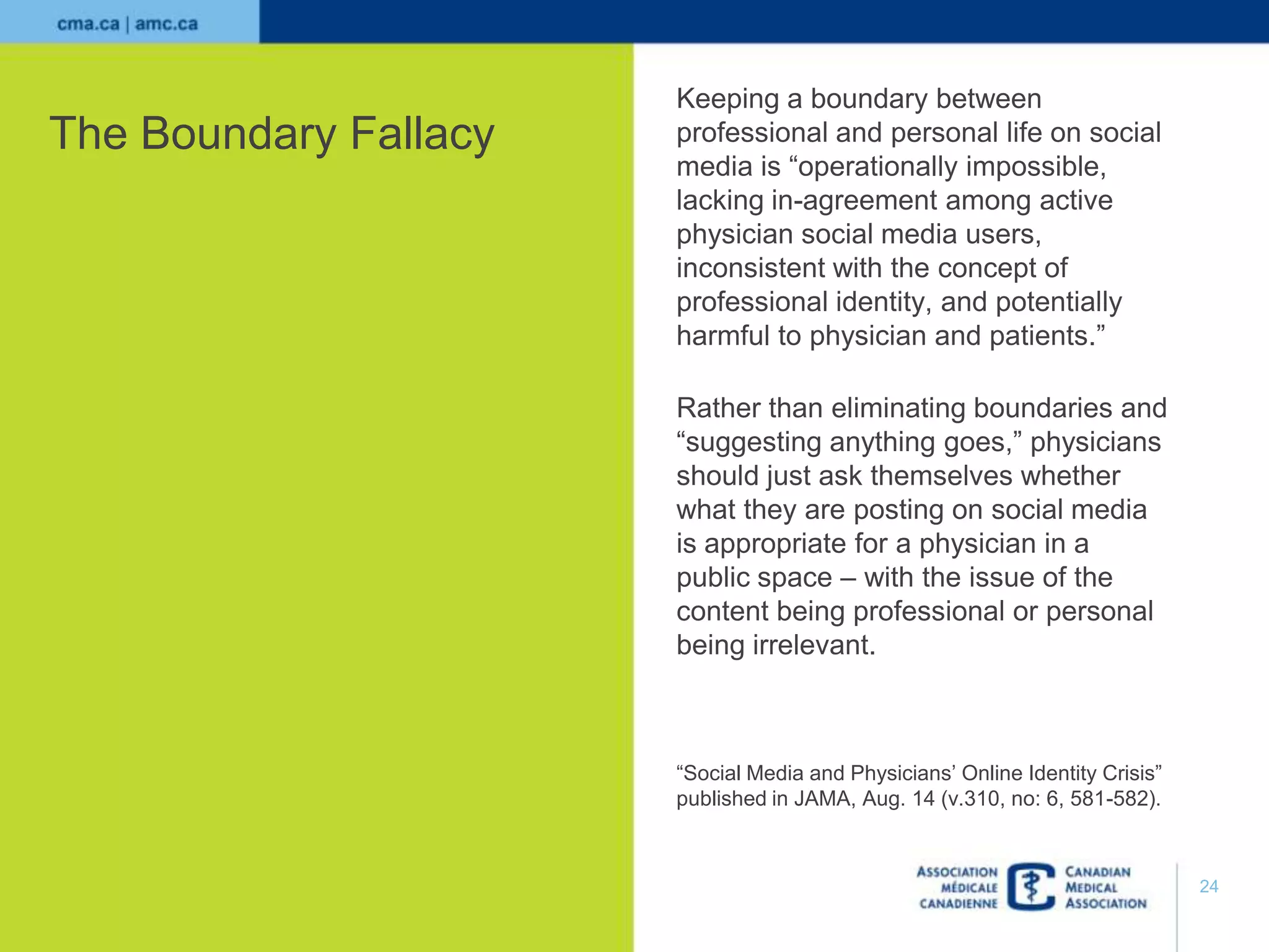 The Boundary Fallacy

Keeping a boundary between
professional and personal life on social
media is “operationally impossible,
lacking in-agreement among active
physician social media users,
inconsistent with the concept of
professional identity, and potentially
harmful to physician and patients.”
Rather than eliminating boundaries and
“suggesting anything goes,” physicians
should just ask themselves whether
what they are posting on social media
is appropriate for a physician in a
public space – with the issue of the
content being professional or personal
being irrelevant.

“Social Media and Physicians’ Online Identity Crisis”
published in JAMA, Aug. 14 (v.310, no: 6, 581-582).

24

 