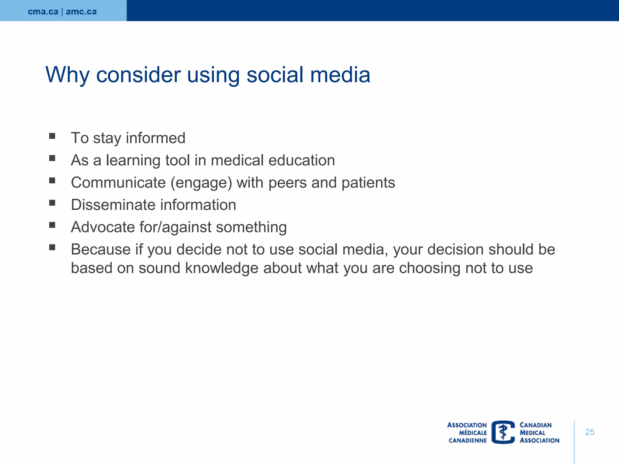 Why consider using social media







To stay informed
As a learning tool in medical education
Communicate (engage) with peers and patients
Disseminate information
Advocate for/against something
Because if you decide not to use social media, your decision should be
based on sound knowledge about what you are choosing not to use

25

 