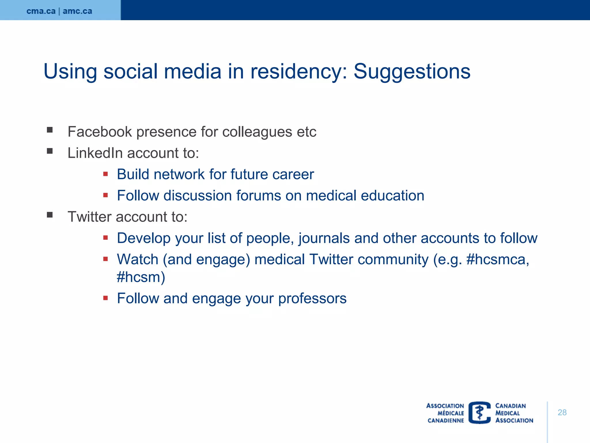 Using social media in residency: Suggestions





Facebook presence for colleagues etc
LinkedIn account to:
 Build network for future career
 Follow discussion forums on medical education
Twitter account to:
 Develop your list of people, journals and other accounts to follow
 Watch (and engage) medical Twitter community (e.g. #hcsmca,
#hcsm)
 Follow and engage your professors

28

 